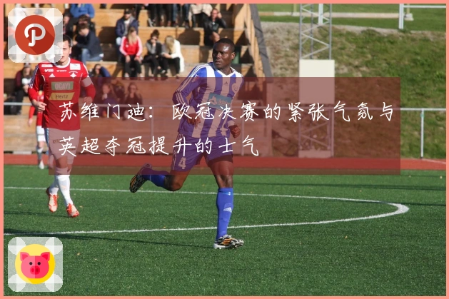 苏维门迪：欧冠决赛的紧张气氛与英超夺冠提升的士气